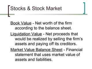 Stocks & Stock Market

Book Value - Net worth of the firm
   according to the balance sheet.
Liquidation Value - Net proceeds that
   would be realized by selling the firm’s
   assets and paying off its creditors.
Market Value Balance Sheet - Financial
   statement that uses market value of
   assets and liabilities.
 