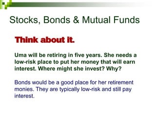 Stocks, Bonds & Mutual Funds
Uma will be retiring in five years. She needs a
low-risk place to put her money that will earn
interest. Where might she invest? Why?
Bonds would be a good place for her retirement
monies. They are typically low-risk and still pay
interest.
 
