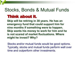 Stocks, Bonds & Mutual Funds
Skip will be retiring in 38 years. He has an
emergency fund that could support him for
nine months if something were to happen.
Skip wants his money to work for him and he
is not scared of market fluctuations. Where
might he invest? Why?
Stocks and/or mutual funds would be good options.
Typically, stocks and mutual funds perform well over
time and outperform other investments.
 