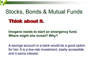 Stocks, Bonds & Mutual Funds
Imogene needs to start an emergency fund.
Where might she invest? Why?
A savings account in a bank would be a good option
for her. It is a low-risk investment, easily accessible
and it earns interest.
 