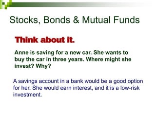 Stocks, Bonds & Mutual Funds
Anne is saving for a new car. She wants to
buy the car in three years. Where might she
invest? Why?
A savings account in a bank would be a good option
for her. She would earn interest, and it is a low-risk
investment.
 