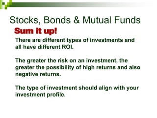 Stocks, Bonds & Mutual Funds
There are different types of investments and
all have different ROI.
The greater the risk on an investment, the
greater the possibility of high returns and also
negative returns.
The type of investment should align with your
investment profile.
 