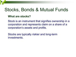 Stocks, Bonds & Mutual Funds
Stock is an instrument that signifies ownership in a
corporation and represents claim on a share of a
corporation’s assets and profits.
Stocks are typically riskier and long-term
investments.
What are stocks?
 