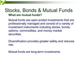 Stocks, Bonds & Mutual Funds
Mutual funds are open-ended investments that are
professionally managed and consist of a variety of
investment instruments including stocks, bonds,
options, commodities, and money market
securities.
Diversification provides greater safety and reduces
risk.
Mutual funds are long-term investments.
What are mutual funds?
 