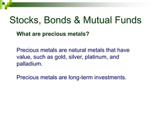 Stocks, Bonds & Mutual Funds
Precious metals are natural metals that have
value, such as gold, silver, platinum, and
palladium.
Precious metals are long-term investments.
What are precious metals?
 