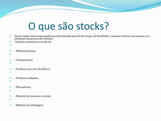 O que são stocks? 
 Stock é todo o bem armazenado por determinado período de tempo, de finalidade o consumo interno da empresa ou a 
satisfação da procura dos clientes. 
 Poderão constituir-se stocks de: 
 
 - Matérias-primas; 
 
 - Componentes; 
 
 - Produtos em curso de fabrico; 
 
 - Produtos acabados; 
 
 - Mercadorias; 
 
 - Material de consumo corrente; 
 
 - Material de embalagem. 
 