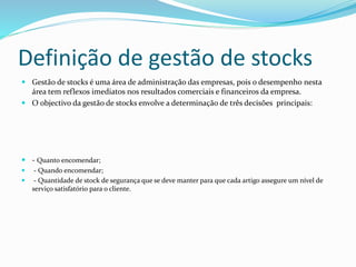 Definição de gestão de stocks 
 Gestão de stocks é uma área de administração das empresas, pois o desempenho nesta 
área tem reflexos imediatos nos resultados comerciais e financeiros da empresa. 
 O objectivo da gestão de stocks envolve a determinação de três decisões principais: 
 - Quanto encomendar; 
 - Quando encomendar; 
 - Quantidade de stock de segurança que se deve manter para que cada artigo assegure um nível de 
serviço satisfatório para o cliente. 
 