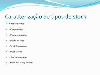 Caracterização de tipos de stock 
 - Matéria Prima 
 - Componentes 
 - Produtos acabados 
 - Stocks em lotes 
 - Stock de segurança 
 - Stock sazonal 
 - Stock em transito 
 - Stock de desacoplamento 
 