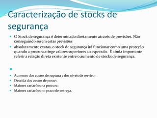 Caracterização de stocks de 
segurança 
 O Stock de segurança é determinado diretamente através de previsões. Não 
conseguindo serem estas previsões 
 absolutamente exatas, o stock de segurança irá funcionar como uma proteção 
quando a procura atinge valores superiores ao esperado. É ainda importante 
referir a relação direta existente entre o aumento de stocks de segurança. 
 
 Aumento dos custos de ruptura e dos níveis de serviço; 
 Descida dos custos de posse; 
 Maiores variações na procura; 
 Maiores variações no prazo de entrega. 
 