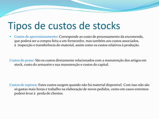 Tipos de custos de stocks 
 Custos de aprovisionamento: Corresponde ao custo de processamento da encomenda, 
que poderá ser a compra feita a um fornecedor, mas também aos custos associados, 
à inspecção e transferência do material, assim como os custos relativos à produção. 
Custos de posse: São os custos diretamente relacionados com a manutenção dos artigos em 
stock, custo do armazém e sua manutenção e custos do capital. 
Custos de ruptura: Estes custos surgem quando não há material disponível. Com isso não são 
só gastas mais horas e trabalho na elaboração de novos pedidos, como em casos extremos 
poderá levar à perda de clientes. 
