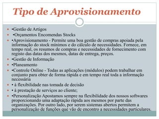 Tipo de Aprovisionamento 
 •Gestão de Artigos 
 •Orçamentos Encomendas Stocks 
 •Aprovisionamento - Permite uma boa gestão de compras apoiada pela 
informação do stock mínimos e do cálculo de necessidades. Fornece, em 
tempo real, os resumos de compras e necessidades de fornecimento com 
registo das datas dos mesmos, datas de entrega, preços. 
 •Gestão de Informação 
 •Planeamento 
 •Controle Online - Todas as aplicações (módulos) podem trabalhar em 
conjunto para obter de forma rápida e em tempo real toda a informação 
necessária 
 • à flexibilidade nas tomada de decisão 
 • à prestação de serviços ao cliente; 
 •Personalização Apostamos sempre na flexibilidade dos nossos softwares 
proporcionando uma adaptação rápida aos mesmos por parte das 
organizações. Por outro lado, por serem sistemas abertos permitem a 
personalização de funções que vão de encontro a necessidades particulares. 
 