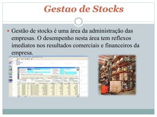 Gestao de Stocks 
 Gestão de stocks é uma área da administração das 
empresas. O desempenho nesta área tem reflexos 
imediatos nos resultados comerciais e financeiros da 
empresa. 
 