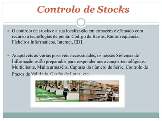 Controlo de Stocks 
 O controlo de stocks e a sua localização em armazém é efetuado com 
recurso a tecnologias de ponta: Código de Barras, Radiofrequência, 
Ficheiros Informáticos, Internet, EDI. 
 Adaptáveis às várias possíveis necessidades, os nossos Sistemas de 
Informação estão preparados para responder aos avanços tecnológicos: 
Multicliente, Multa armazéns, Captura do número de Série, Controlo de 
Prazos de Validade, Gestão de Lotes, etc. 
 