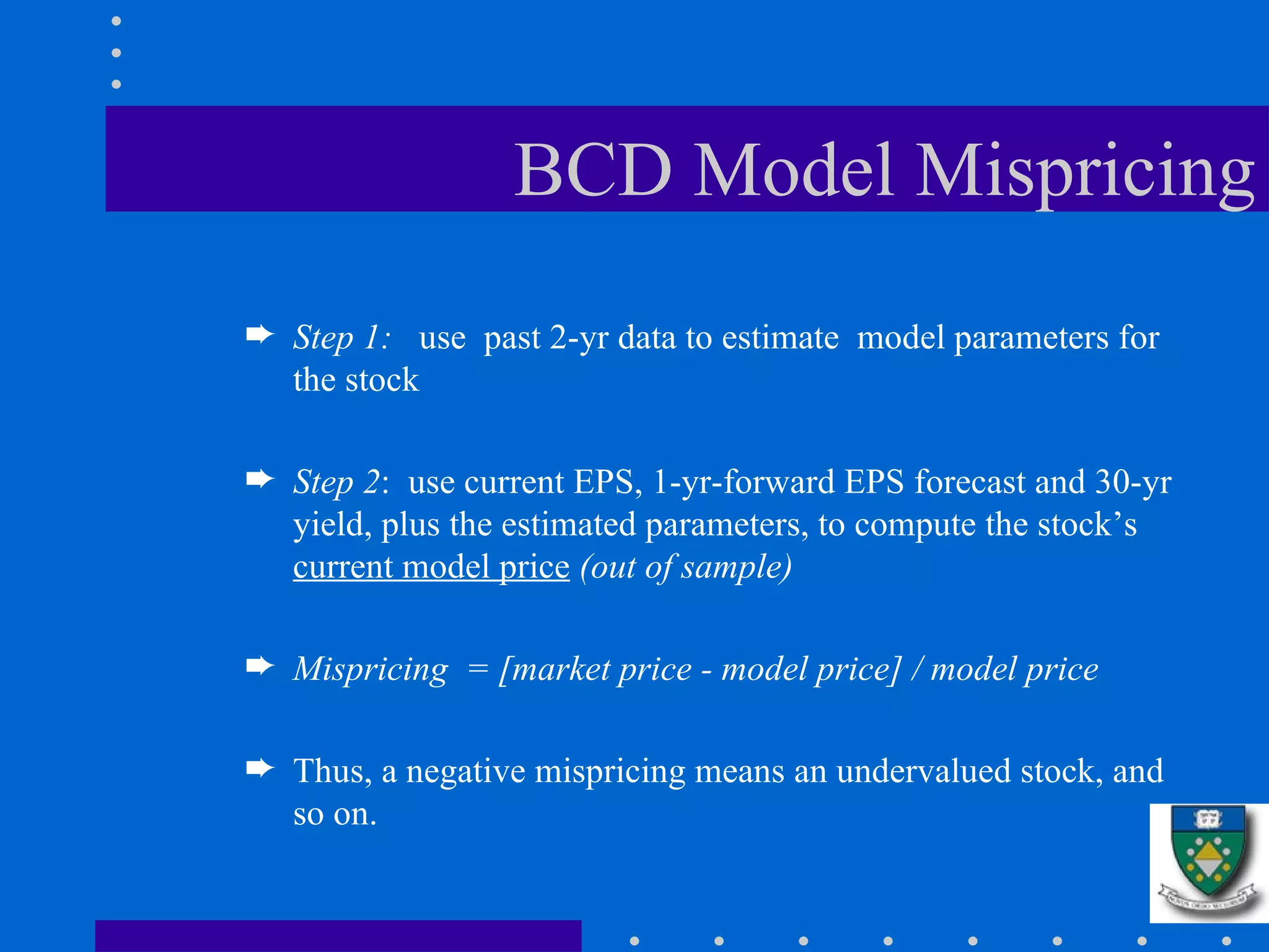 BCD Model Mispricing Step 1:  use  past 2-yr data to estimate  model parameters for the stock Step 2 :  use current EPS, 1-yr-forward EPS forecast and 30-yr yield, plus the estimated parameters, to compute the stock’s  current model price   (out of sample) Mispricing  = [market price - model price] / model price Thus, a negative mispricing means an undervalued stock, and so on. 