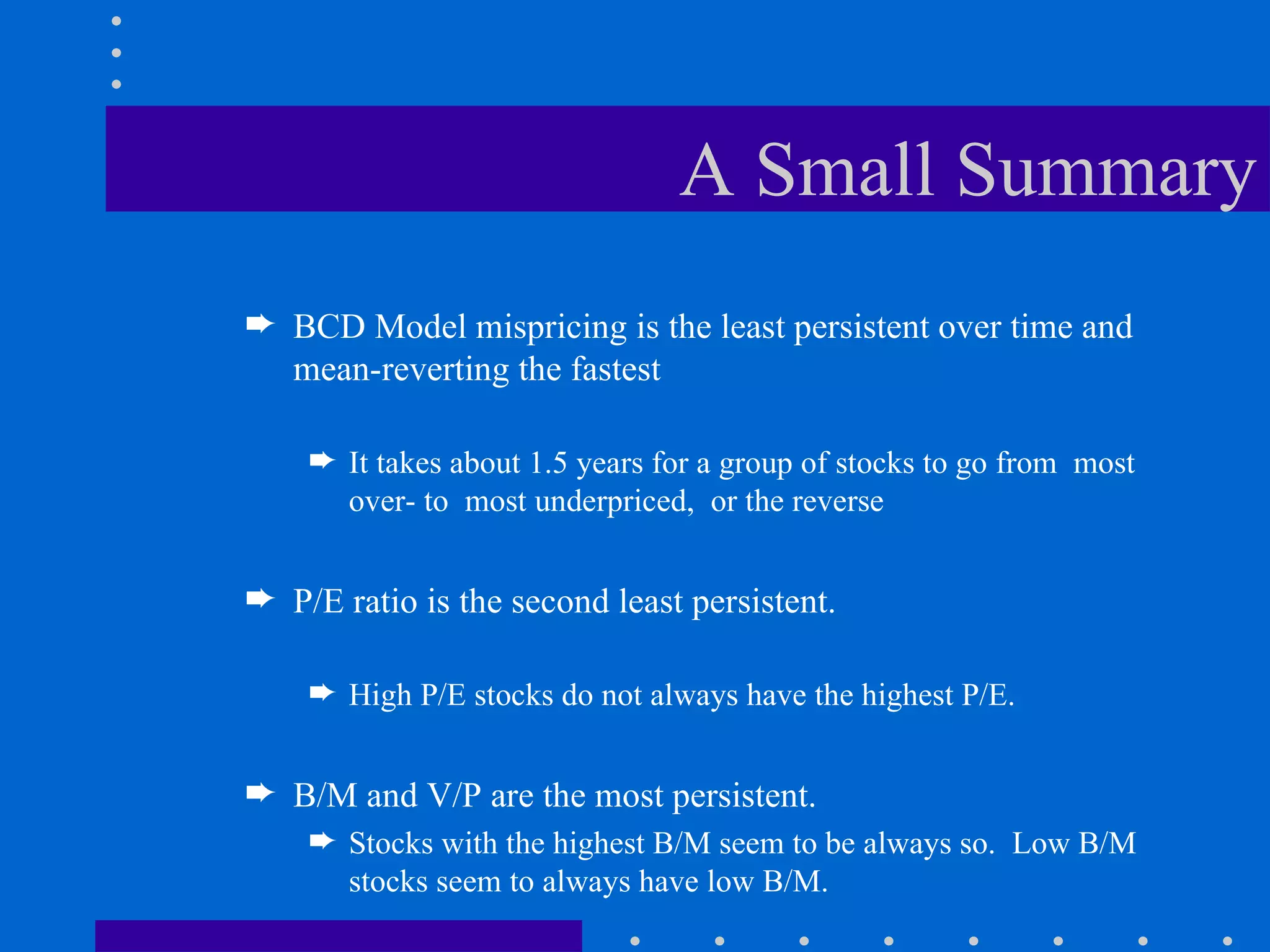 A Small Summary BCD Model mispricing is the least persistent over time and mean-reverting the fastest It takes about 1.5 years for a group of stocks to go from  most over- to  most underpriced,  or the reverse P/E ratio is the second least persistent.  High P/E stocks do not always have the highest P/E. B/M and V/P are the most persistent.  Stocks with the highest B/M seem to be always so.  Low B/M stocks seem to always have low B/M. 
