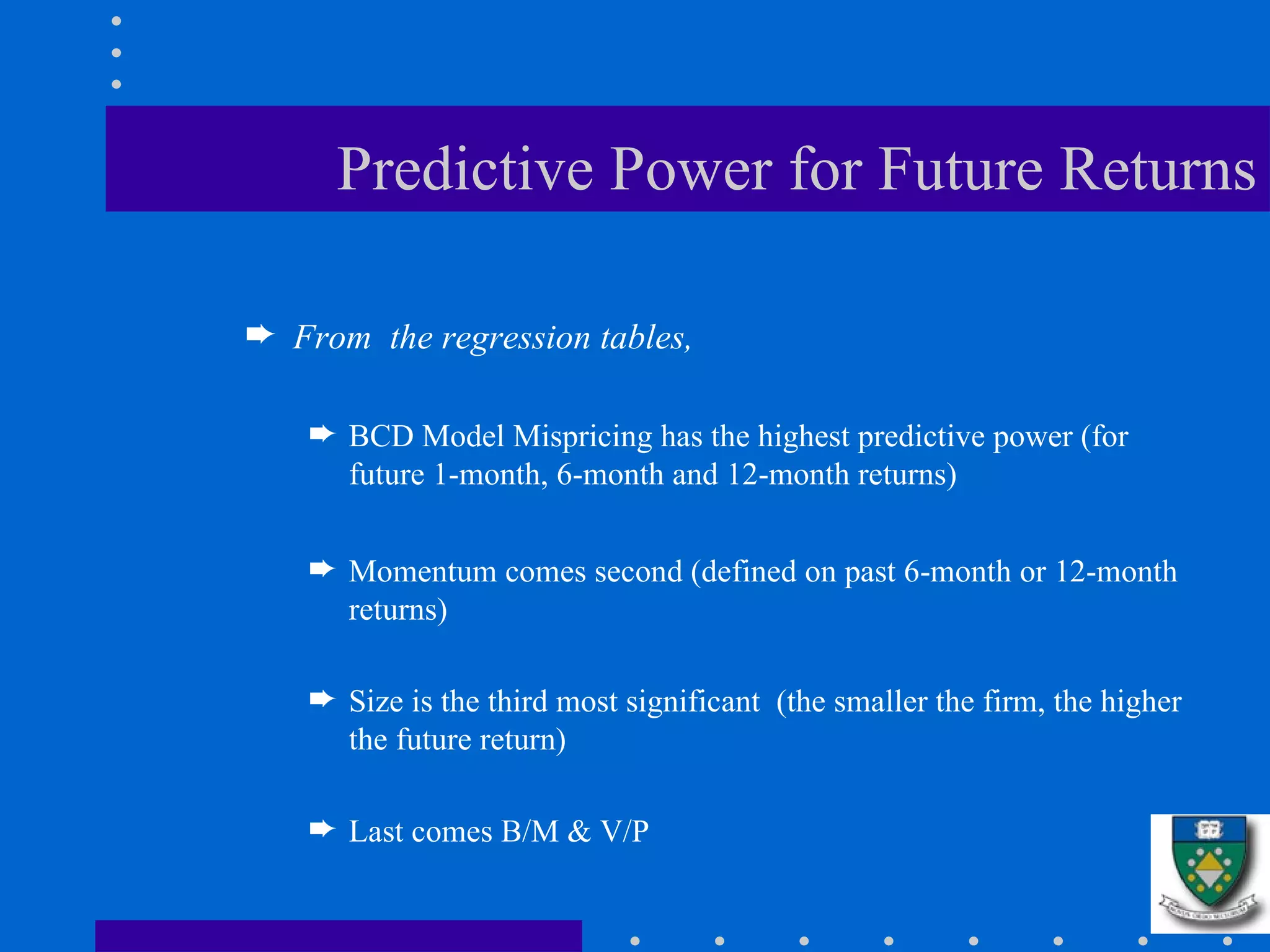 Predictive Power for Future Returns From  the regression tables,  BCD Model Mispricing has the highest predictive power (for future 1-month, 6-month and 12-month returns) Momentum comes second (defined on past 6-month or 12-month returns) Size is the third most significant  (the smaller the firm, the higher the future return) Last comes B/M & V/P 