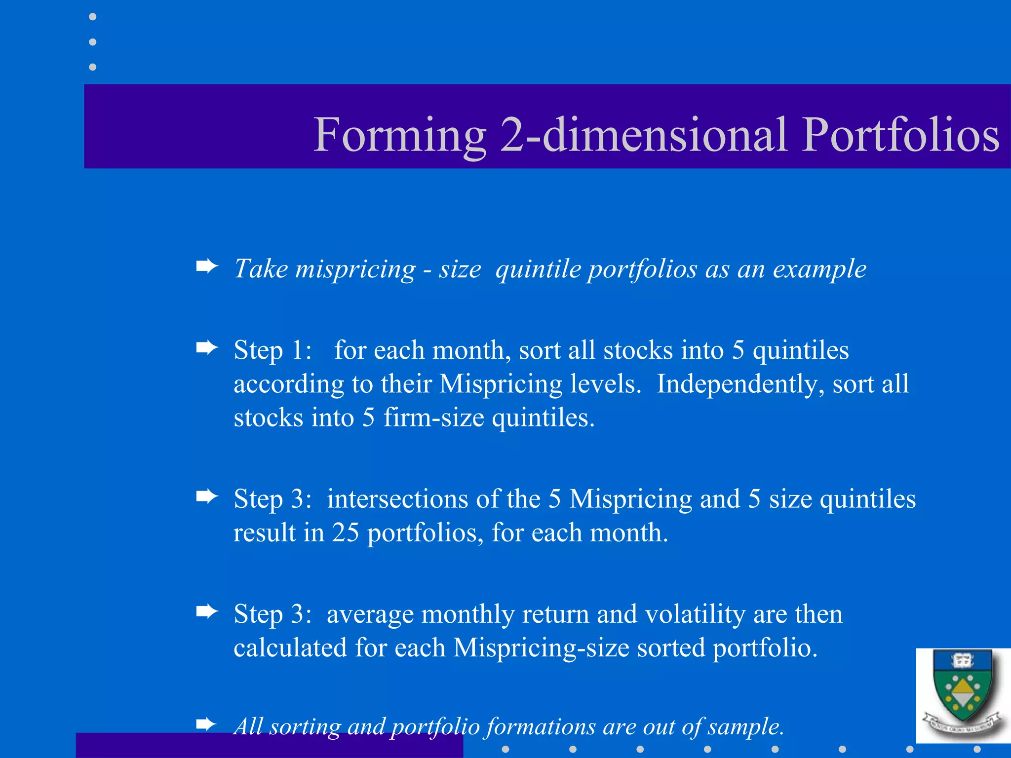 Forming 2-dimensional Portfolios Take mispricing - size  quintile portfolios as an example Step 1:  for each month, sort all stocks into 5 quintiles according to their Mispricing levels.  Independently, sort all stocks into 5 firm-size quintiles. Step 3:  intersections of the 5 Mispricing and 5 size quintiles result in 25 portfolios, for each month. Step 3:  average monthly return and volatility are then calculated for each Mispricing-size sorted portfolio. All sorting and portfolio formations are out of sample. 
