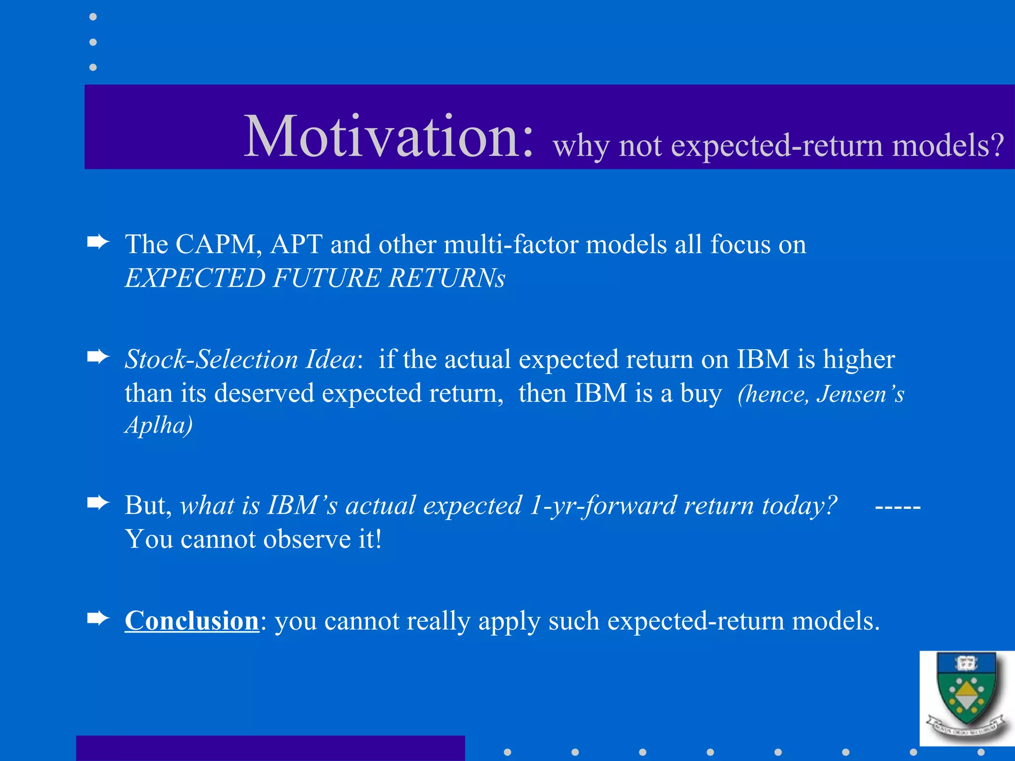 Motivation:  why not expected-return models? The CAPM, APT and other multi-factor models all focus on  EXPECTED FUTURE RETURNs Stock-Selection Idea :  if the actual expected return on IBM is higher than its deserved expected return,  then IBM is a buy  (hence, Jensen’s Aplha) But,  what is IBM’s actual expected 1-yr-forward return today?   ----- You cannot observe it! Conclusion : you cannot really apply such expected-return models. 