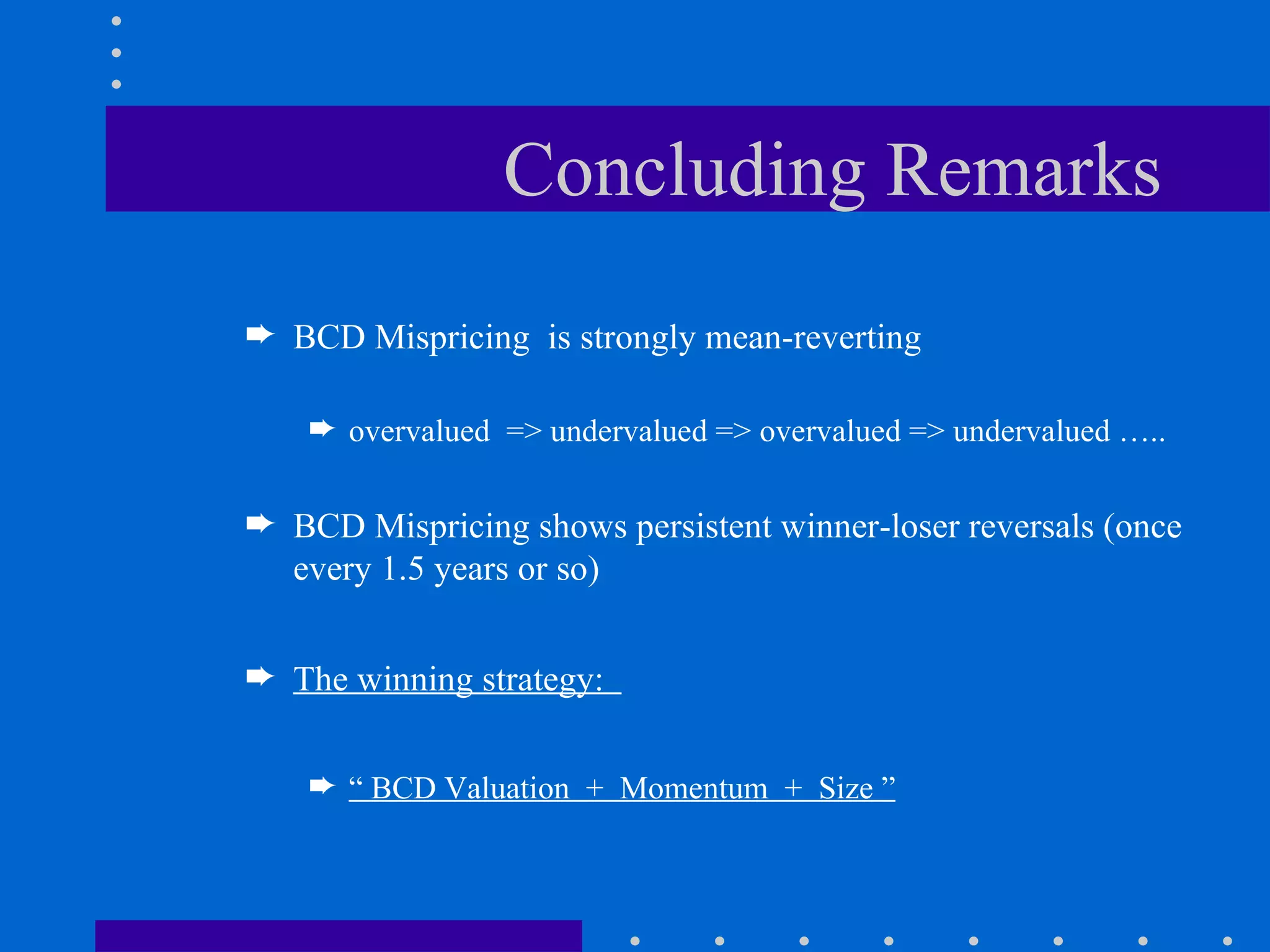Concluding Remarks BCD Mispricing  is strongly mean-reverting  overvalued  => undervalued => overvalued => undervalued ….. BCD Mispricing shows persistent winner-loser reversals (once every 1.5 years or so) The winning strategy:  “  BCD Valuation  +  Momentum  +  Size ”   