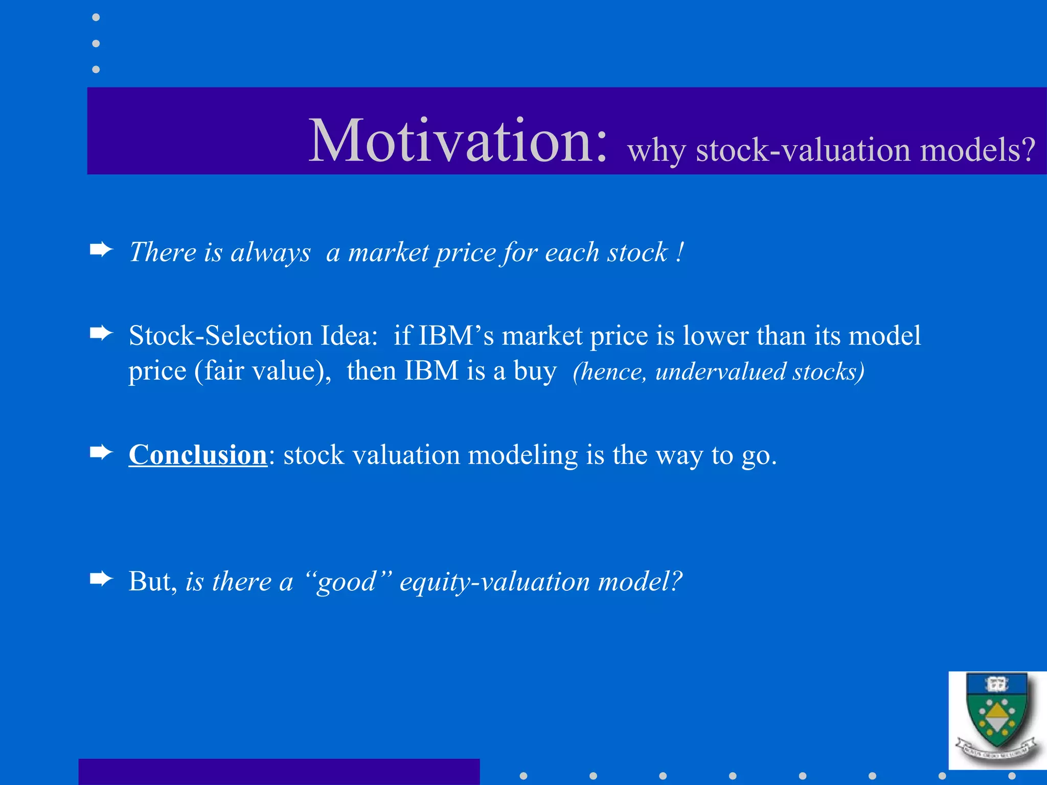 Motivation:  why stock-valuation models? There is always  a market price for each stock ! Stock-Selection Idea:  if IBM’s market price is lower than its model price (fair value),  then IBM is a buy  (hence, undervalued stocks) Conclusion : stock valuation modeling is the way to go. But,  is there a “good” equity-valuation model?   