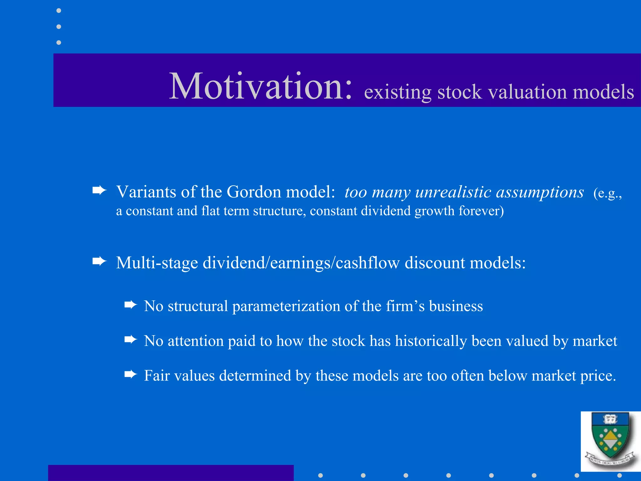 Motivation:  existing stock valuation models Variants of the Gordon model:  too many unrealistic assumptions   (e.g., a constant and flat term structure, constant dividend growth forever) Multi-stage dividend/earnings/cashflow discount models:  No structural parameterization of the firm’s business No attention paid to how the stock has historically been valued by market Fair values determined by these models are too often below market price.  