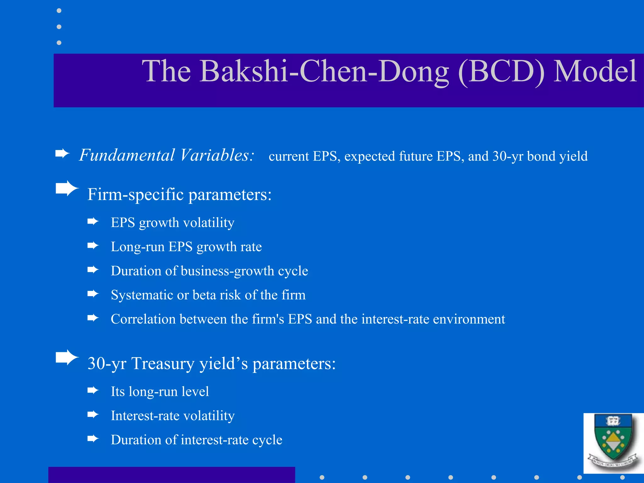 The Bakshi-Chen-Dong (BCD) Model Fundamental Variables:  current EPS, expected future EPS, and 30-yr bond yield Firm-specific parameters:   EPS growth volatility  Long-run EPS growth rate  Duration of business-growth cycle  Systematic or beta risk of the firm  Correlation between the firm's EPS and the interest-rate environment 30-yr Treasury yield’s parameters:   Its long-run level Interest-rate volatility  Duration of interest-rate cycle  