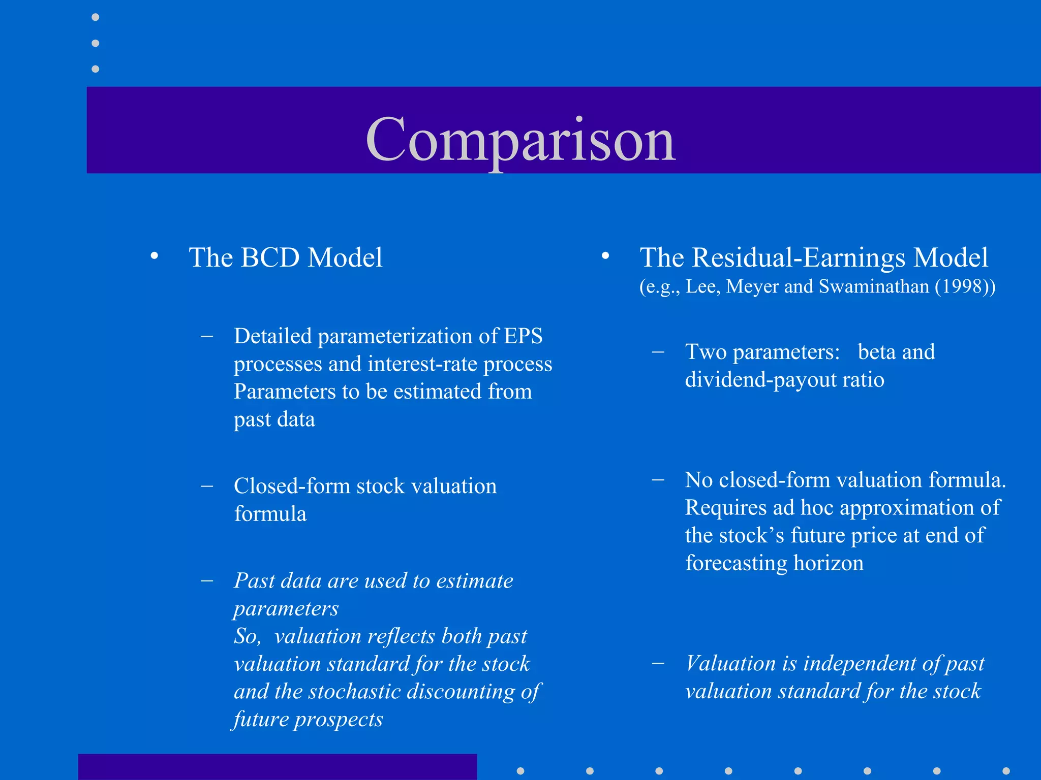 Comparison The BCD Model Detailed parameterization of EPS processes and interest-rate process Parameters to be estimated from past data Closed-form stock valuation formula Past data are used to estimate parameters So,  valuation reflects both past valuation standard for the stock and the stochastic discounting of future prospects The Residual-Earnings Model  (e.g., Lee, Meyer and Swaminathan (1998))  Two parameters:  beta and dividend-payout ratio No closed-form valuation formula.  Requires ad hoc approximation of the stock’s future price at end of forecasting horizon Valuation is independent of past valuation standard for the stock 