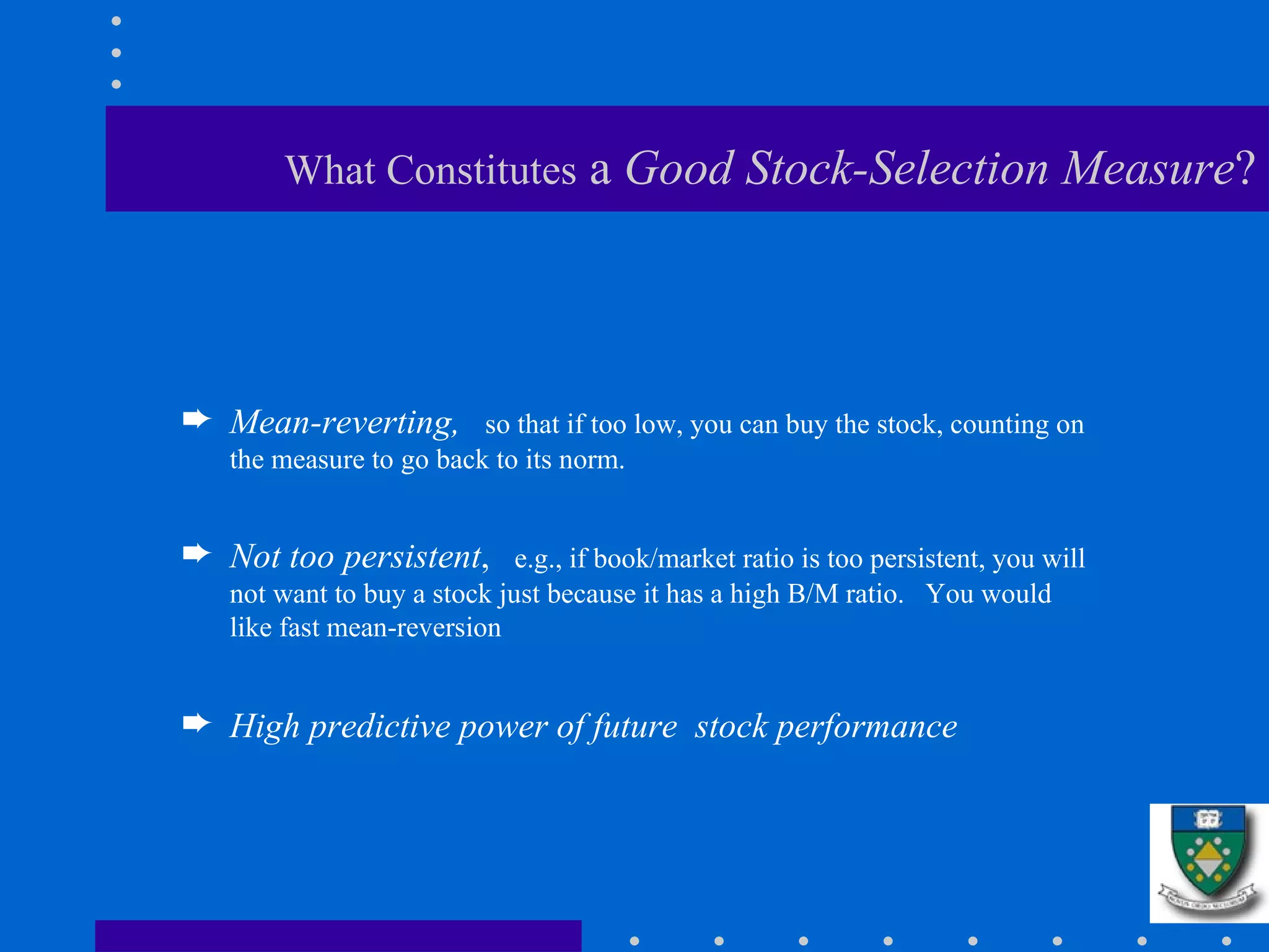 What Constitutes  a  Good Stock-Selection Measure ? Mean-reverting,  so that if too low, you can buy the stock, counting on the measure to go back to its norm. Not too persistent ,  e.g., if book/market ratio is too persistent, you will not want to buy a stock just because it has a high B/M ratio.  You would like fast mean-reversion High predictive power of future  stock performance 
