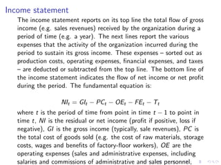 Income statement
   The income statement reports on its top line the total ﬂow of gross
   income (e.g. sales revenues) received by the organization during a
   period of time (e.g. a year). The next lines report the various
   expenses that the activity of the organization incurred during the
   period to sustain its gross income. These expenses – sorted out as
   production costs, operating expenses, ﬁnancial expenses, and taxes
   – are deducted or subtracted from the top line. The bottom line of
   the income statement indicates the ﬂow of net income or net proﬁt
   during the period. The fundamental equation is:

                   NIt = GIt − PCt − OEt − FEt − Tt
   where t is the period of time from point in time t − 1 to point in
   time t, NI is the residual or net income (proﬁt if positive, loss if
   negative), GI is the gross income (typically, sale revenues), PC is
   the total cost of goods sold (e.g. the cost of raw materials, storage
   costs, wages and beneﬁts of factory-ﬂoor workers), OE are the
   operating expenses (sales and administrative expenses, including
   salaries and commissions of administrative and sales personnel,
 