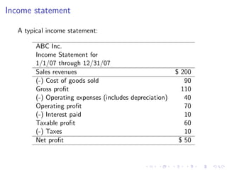 Income statement

   A typical income statement:

         ABC Inc.
         Income Statement for
         1/1/07 through 12/31/07
         Sales revenues                                   $ 200
         (-) Cost of goods sold                              90
         Gross proﬁt                                        110
         (-) Operating expenses (includes depreciation)      40
         Operating proﬁt                                     70
         (-) Interest paid                                   10
         Taxable proﬁt                                       60
         (-) Taxes                                           10
         Net proﬁt                                         $ 50
 
