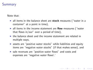Summary


  Note that:
      all items in the balance sheet are stock measures (“water in a
      container” at a point in time),
      all items in the income statement are ﬂow measures (“water
      that ﬂows in/our” over a period of time),
      the balance sheet and the income statement are related in
      multiple ways,
      assets are “positive water stocks” while liabilities and equity
      items are “negative water stocks” (if that makes sense), and
      sale revenues are “positive water ﬂows” and costs and
      expenses are “negative water ﬂows’.’
 