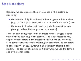 Stocks and ﬂows

   Basically, we can measure the performance of this system by
   measuring
       the amount of liquid in the container at given points in time
       (e.g. on Sundays at noon, on the last day of each month) and
       the amount of water that ﬂows through the container over
       given periods of time (e.g. a week, a month).
   Then, by combining both forms of measurement, we get a richer
   view of the functioning of the system. The stock measures may
   help us correct errors in the measurement of ﬂows or, vice versa.
   (The term stock has several meanings in economics. It also refers
   to the “equity” or legal ownership of a company traded in the
   market. The context should make it clear when we use the term in
   one or the other sense.)
 