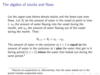 The algebra of stocks and ﬂows

   Let the upper-case letters denote stocks and the lower-case ones
   ﬂows. Let Xt be the amount of water in the vessel at point in time
   t, xit the amount of water ﬂowing into the vessel during the
   month, and xot the amount of water ﬂowing out of the vessel
   during the month. Then:

                             Xt+1 = Xt + xit − xot
   The amount of water in the container at t + 1 is equal to the
   amount of water in the container at t plus the water that got in it
   during period (t, t + 1) minus the water that leaked out during the
   same period.1



      1
       Assume no evaporation or, alternatively, that the water leaked out in the
   period includes evaporated water.
 