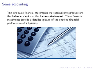 Some accounting

  The two basic ﬁnancial statements that accountants produce are
  the balance sheet and the income statement. These ﬁnancial
  statements provide a detailed picture of the ongoing ﬁnancial
  performance of a business.
 