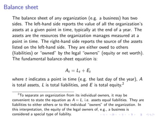 Balance sheet
   The balance sheet of any organization (e.g. a business) has two
   sides. The left-hand side reports the value of all the organization’s
   assets at a given point in time, typically at the end of a year. The
   assets are the resources the organization manages measured at a
   point in time. The right-hand side reports the source of the assets
   listed on the left-hand side. They are either owed to others
   (liabilities) or “owned” by the legal “owners” (equity or net worth).
   The fundamental balance-sheet equation is:

                                   At = Lt + Et
   where t indicates a point in time (e.g. the last day of the year), A
   is total assets, L is total liabilities, and E is total equity.2
       2
         To separate an organization from its individual owners, it may be
   convenient to state the equation as A = L, i.e. assets equal liabilities. They are
   liabilities to either others or to the individual “owners” of the organization. In
   this interpretation, the equity of the legal owners of, e.g., a business is
   considered a special type of liability.
 