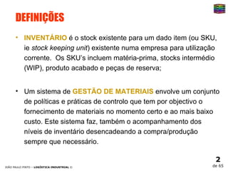 DEFINIÇÕES INVENTÁRIO  é o stock existente para um dado item (ou SKU, ie  stock keeping unit ) existente numa empresa para utilização corrente.  Os SKU’s incluem matéria-prima, stocks intermédio (WIP), produto acabado e peças de reserva; Um sistema de  GESTÃO DE MATERIAIS  envolve um conjunto de políticas e práticas de controlo que tem por objectivo o fornecimento de materiais no momento certo e ao mais baixo custo. Este sistema faz, também o acompanhamento dos níveis de inventário desencadeando a compra/produção sempre que necessário. 