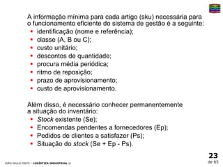 A informação mínima para cada artigo (sku) necessária para o funcionamento eficiente do sistema de gestão é a seguinte:  identificação (nome e referência);  classe (A, B ou C);  custo unitário;  descontos de quantidade;  procura média periódica;  ritmo de reposição;  prazo de aprovisionamento;  custo de aprovisionamento.   Além disso, é necessário conhecer permanentemente  a situação do inventário:  Stock  existente (Se);  Encomendas pendentes a fornecedores (Ep);  Pedidos de clientes a satisfazer (Ps);  Situação do  stock  (Se + Ep - Ps).  