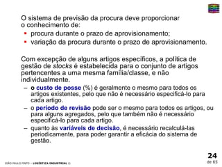 O sistema de previsão da procura deve proporcionar  o conhecimento de:  procura durante o prazo de aprovisionamento;  variação da procura durante o prazo de aprovisionamento.  Com excepção de alguns artigos específicos, a política de gestão de  stocks  é estabelecida para o conjunto de artigos pertencentes a uma mesma família/classe, e não individualmente.  o  custo de posse   (%) é geralmente o mesmo para todos os artigos existentes, pelo que não é necessário especificá-lo para cada artigo.  o  período de revisão  pode ser o mesmo para todos os artigos, ou para alguns agregados, pelo que também não é necessário especificá-lo para cada artigo.  quanto às  variáveis de decisão , é necessário recalculá-las periodicamente, para poder garantir a eficácia do sistema de gestão. 