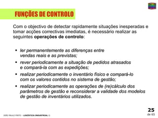 FUNÇÕES DE CONTROLO Com o objectivo de detectar rapidamente situações inesperadas e tomar acções correctivas imediatas, é necessário realizar as seguintes  operações de controlo : ler permanentemente as diferenças entre  vendas reais e as previstas;  rever periodicamente a situação de pedidos atrasados  e compará-la com as expedições;  realizar periodicamente o inventário físico e compará-lo  com os valores contidos no sistema de gestão;  realizar periodicamente as operações de (re)cálculo dos  parâmetros de gestão e reconsiderar a validade dos modelos  de gestão de inventários utilizados.  