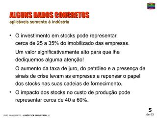 ALGUNS DADOS CONCRETOS aplicáveis somente à indústria O investimento em stocks pode representar  cerca de 25 a 35% do imobilizado das empresas.  Um valor significativamente alto para que lhe dediquemos alguma atenção! O aumento da taxa de juro, do petróleo e a presença de sinais de crise levam as empresas a repensar o papel dos stocks nas suas cadeias de fornecimento. O impacto dos stocks no custo de produção pode representar cerca de 40 a 60%.  