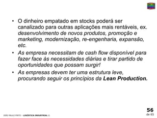 O dinheiro empatado em stocks poderá ser canalizado para outras aplicações mais rentáveis, ex.  desenvolvimento de novos produtos, promoção e marketing, modernização, re-engenharia, expansão, etc. As empresa necessitam de cash flow disponível para fazer face às necessidades diárias e tirar partido de oportunidades que possam surgir! As empresas devem ter uma estrutura leve, procurando seguir os princípios da  Lean Production. 