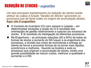 REDUÇÃO DE STOCKS -  sugestões Um dos principais impedimentos na redução de stocks reside atribuir as culpas à função “Gestão de Stocks” ignorando os processos que de facto estão na origem da acumulação destes .  Aqui vão 8 sugestões : O Controlo de Inventário (CI) nem sempre é culpado  – em determinadas situações a acção do CI é resultado das orientações de gestão relativamente a rupturas (ou excesso) de stocks.  É tb resultado da interligação de diferentes processos; Re-Engenharia  – as principais reduções (20 a 50%) de todas as formas de stocks e aumento do NS requer a re-engenharia dos processos, a revisão dos ciclos de encomenda e entrega ao cliente de forma a encontrar formas de os tornar mais rápidos, económicos e melhores.  Quando se localiza e isola os processos que originam a acumulação de stocks, existe uma grande possibilidade de reduzir custos, melhorar a qualidade e aumentar a o NS; 