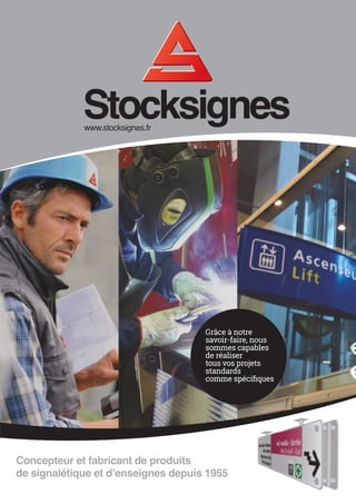 www.stocksignes.fr
Stocksigneswww.stocksignes.fr
Concepteur et fabricant de produits
de signalétique et d’enseignes depuis 1955
CATALOGUEDESIGNALÉTIQUEINTÉRIEURE/EXTÉRIEURECatalogueStocksignes2014
Signalétique de sécurité Signalétique de commSignalétique intérieure et extérieure
Retrouvez nos produits
sur notre site
www.stocksignes.fr
Achetez en ligne
Stocksignes Catalogue 2
ions
14 17:38:14
Grâce à notre
savoir-faire, nous
sommes capables
de réaliser
tous vos projets
standards
comme spécifiques
 