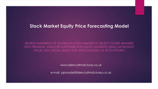 Stock Market Equity Price Forecasting Model

REVIEW HUNDREDS OF SHARES IN A FEW MINUTES TO SELECT FUTURE WINNERS
WITH PREMIUM ANALYSIS SOFTWARE FOR EQUITY MARKETS USING MICROSOFT
EXCEL VBA (VISUAL BASIC FOR APPLICATIONS) AS ITS PLATFORM

www.blencathrafuture.co.uk
e-mail ppmodel@blencathrafutures.co.uk

 