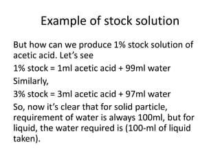 Example of stock solution
But how can we produce 1% stock solution of
acetic acid. Let’s see
1% stock = 1ml acetic acid + 99ml water
Similarly,
3% stock = 3ml acetic acid + 97ml water
So, now it’s clear that for solid particle,
requirement of water is always 100ml, but for
liquid, the water required is (100-ml of liquid
taken).
 