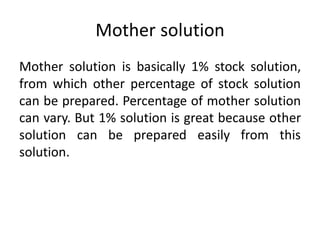 Mother solution
Mother solution is basically 1% stock solution,
from which other percentage of stock solution
can be prepared. Percentage of mother solution
can vary. But 1% solution is great because other
solution can be prepared easily from this
solution.
 