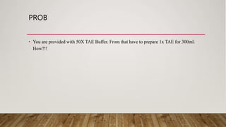 PROB
• You are provided with 50X TAE Buffer. From that have to prepare 1x TAE for 300ml.
How?!!
 