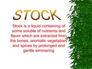Stock is a liquid containing of
some soluble of nutrients and
flavor which are extracted from
the bones, aromatic vegetables
and spices by prolonged and
gentle simmering
 