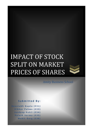 IMPACT OF STOCK
SPLIT ON MARKET
PRICES OF SHARES
                          Amity Business School




    Submitted By:
Kaustubh Gupta    (E31)
  Vibhor Pahwa    (E33)
  Jasdeep Kohli   (E34)
  Palash Verma    (E35)
    Mohit Garg    (E36)
 