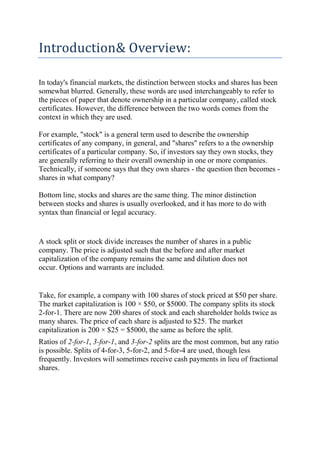Introduction& Overview:

In today's financial markets, the distinction between stocks and shares has been
somewhat blurred. Generally, these words are used interchangeably to refer to
the pieces of paper that denote ownership in a particular company, called stock
certificates. However, the difference between the two words comes from the
context in which they are used.

For example, "stock" is a general term used to describe the ownership
certificates of any company, in general, and "shares" refers to a the ownership
certificates of a particular company. So, if investors say they own stocks, they
are generally referring to their overall ownership in one or more companies.
Technically, if someone says that they own shares - the question then becomes -
shares in what company?

Bottom line, stocks and shares are the same thing. The minor distinction
between stocks and shares is usually overlooked, and it has more to do with
syntax than financial or legal accuracy.


A stock split or stock divide increases the number of shares in a public
company. The price is adjusted such that the before and after market
capitalization of the company remains the same and dilution does not
occur. Options and warrants are included.


Take, for example, a company with 100 shares of stock priced at $50 per share.
The market capitalization is 100 × $50, or $5000. The company splits its stock
2-for-1. There are now 200 shares of stock and each shareholder holds twice as
many shares. The price of each share is adjusted to $25. The market
capitalization is 200 × $25 = $5000, the same as before the split.
Ratios of 2-for-1, 3-for-1, and 3-for-2 splits are the most common, but any ratio
is possible. Splits of 4-for-3, 5-for-2, and 5-for-4 are used, though less
frequently. Investors will sometimes receive cash payments in lieu of fractional
shares.
 